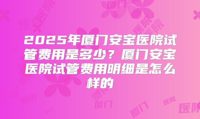 2025年厦门安宝医院试管费用是多少?厦门安宝医院试管费用明细是怎么样的