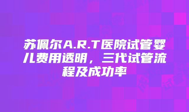 苏佩尔A.R.T医院试管婴儿费用透明，三代试管流程及成功率