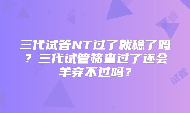 三代试管NT过了就稳了吗?三代试管筛查过了还会羊穿不过吗?