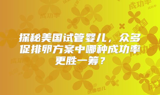 探秘美国试管婴儿,众多促排卵方案中哪种成功率更胜一筹?