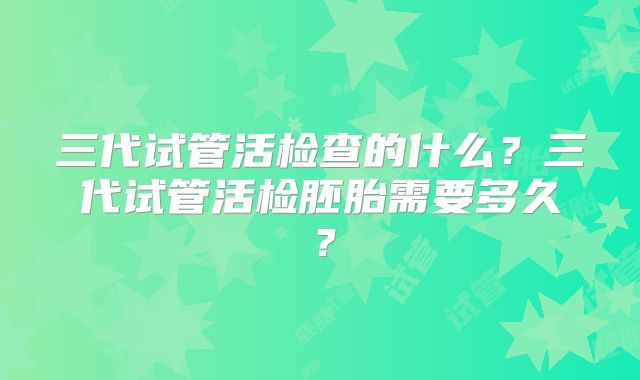 三代试管活检查的什么？三代试管活检胚胎需要多久？