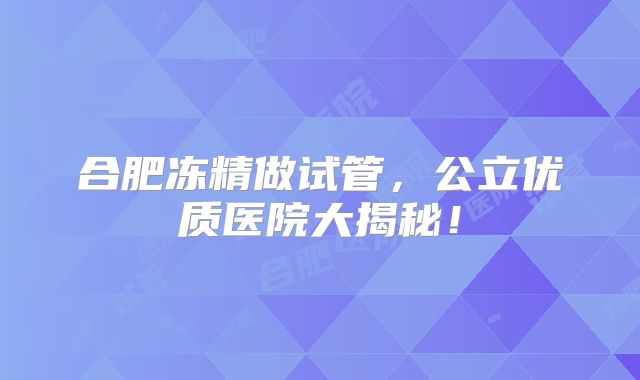 合肥冻精做试管，公立优质医院大揭秘！