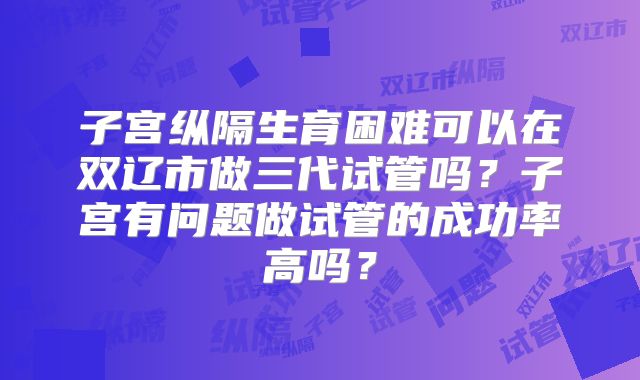 子宫纵隔生育困难可以在双辽市做三代试管吗?子宫有问题做试管的成功率高吗?
