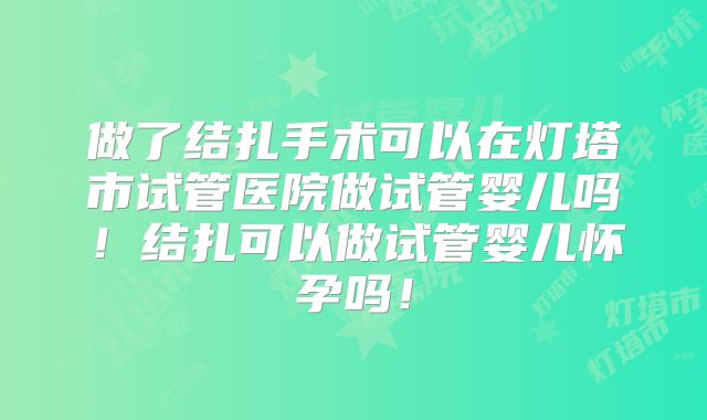 做了结扎手术可以在灯塔市试管医院做试管婴儿吗！结扎可以做试管婴儿怀孕吗！