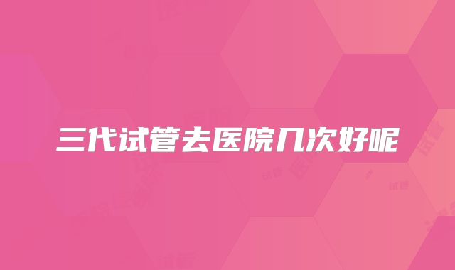 三代试管去医院几次好呢
