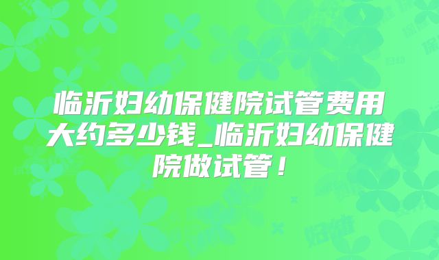 临沂妇幼保健院试管费用大约多少钱_临沂妇幼保健院做试管!