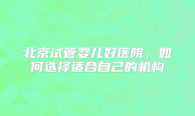北京试管婴儿好医院,如何选择适合自己的机构