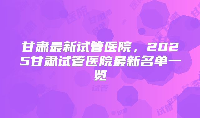 甘肃最新试管医院,2025甘肃试管医院最新名单一览