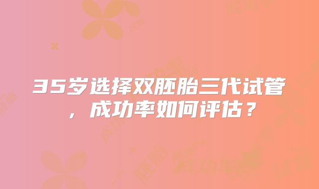 35岁选择双胚胎三代试管，成功率如何评估？