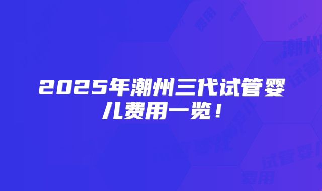 2025年潮州三代试管婴儿费用一览!