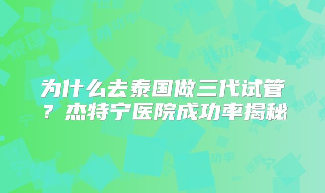为什么去泰国做三代试管？杰特宁医院成功率揭秘