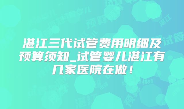 湛江三代试管费用明细及预算须知_试管婴儿湛江有几家医院在做！