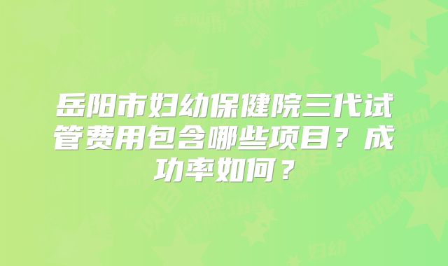 岳阳市妇幼保健院三代试管费用包含哪些项目?成功率如何?