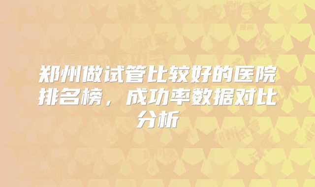 郑州做试管比较好的医院排名榜,成功率数据对比分析