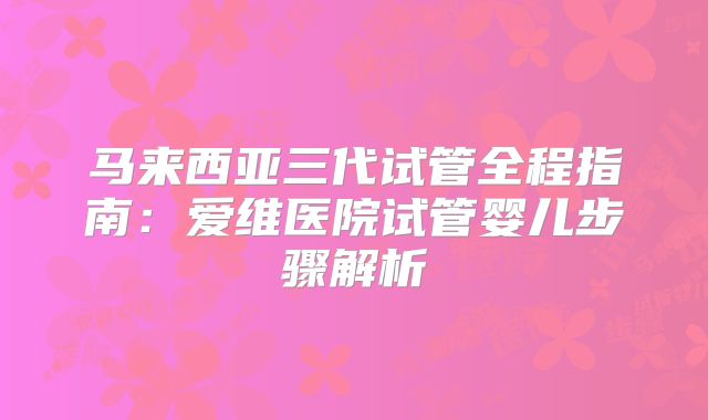 马来西亚三代试管全程指南:爱维医院试管婴儿步骤解析