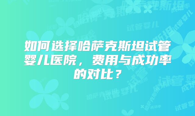 如何选择哈萨克斯坦试管婴儿医院,费用与成功率的对比?