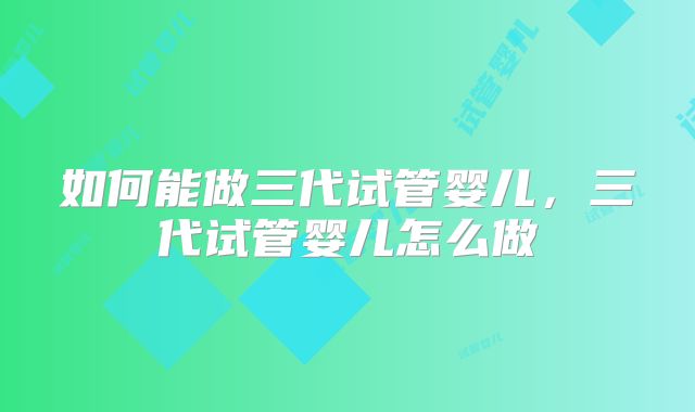如何能做三代试管婴儿,三代试管婴儿怎么做