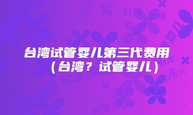 台湾试管婴儿第三代费用(台湾?试管婴儿)