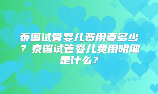 泰国试管婴儿费用要多少?泰国试管婴儿费用明细是什么?