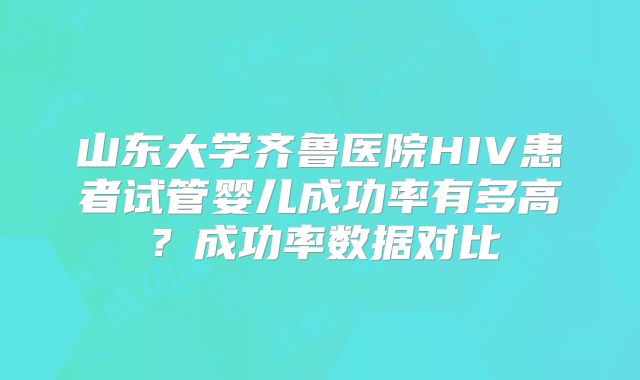 山东大学齐鲁医院HIV患者试管婴儿成功率有多高?成功率数据对比