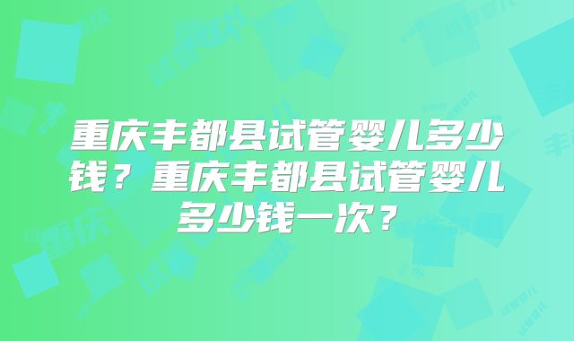 重庆丰都县试管婴儿多少钱?重庆丰都县试管婴儿多少钱一次?