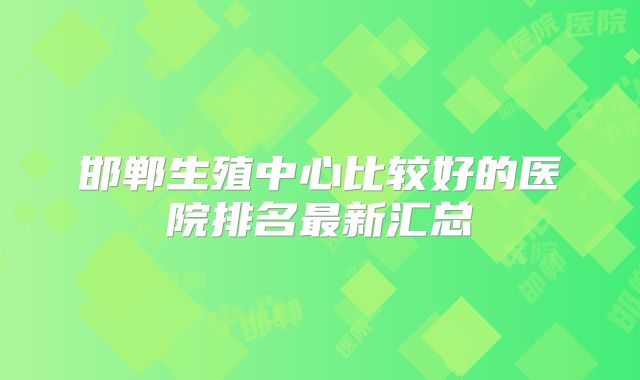 邯郸生殖中心比较好的医院排名最新汇总