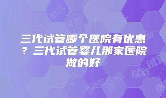 三代试管哪个医院有优惠?三代试管婴儿那家医院做的好