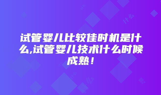 试管婴儿比较佳时机是什么,试管婴儿技术什么时候成熟!