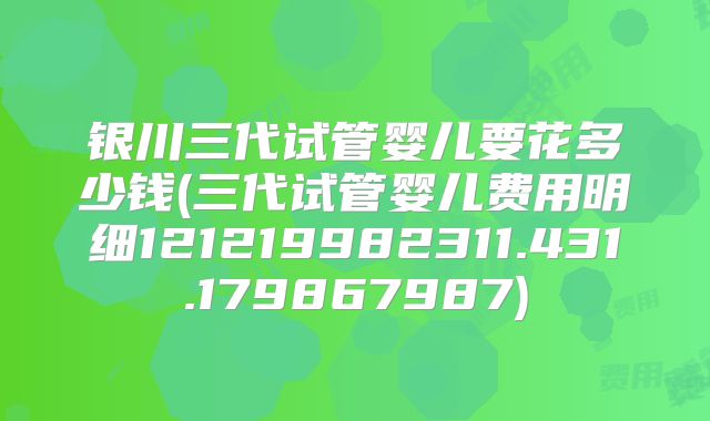银川三代试管婴儿要花多少钱(三代试管婴儿费用明细121219982311.431.179867987)