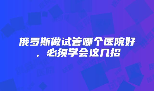 俄罗斯做试管哪个医院好,必须学会这几招