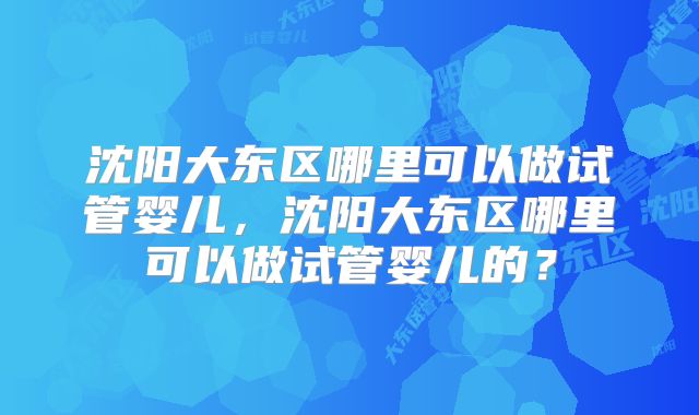 沈阳大东区哪里可以做试管婴儿,沈阳大东区哪里可以做试管婴儿的?