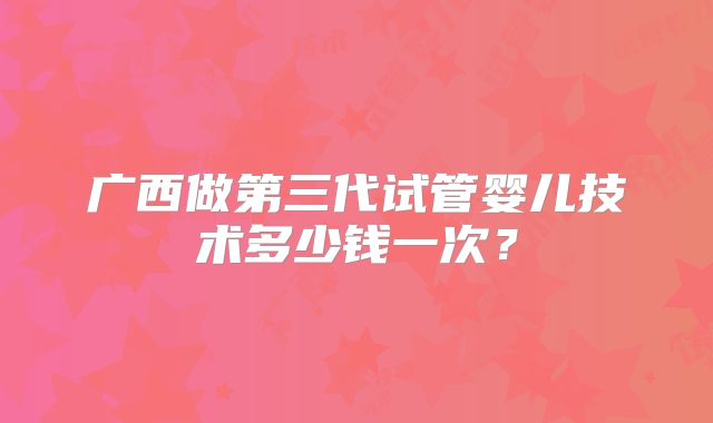 广西做第三代试管婴儿技术多少钱一次?