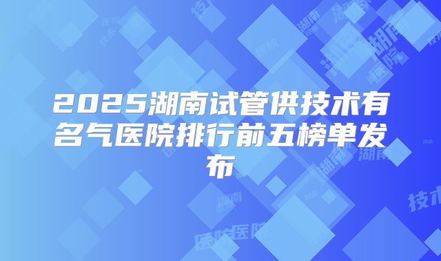 2025湖南试管供技术有名气医院排行前五榜单发布