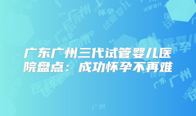 广东广州三代试管婴儿医院盘点：成功怀孕不再难