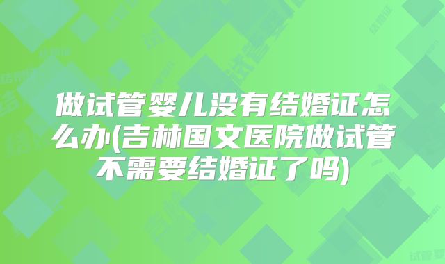 做试管婴儿没有结婚证怎么办(吉林国文医院做试管不需要结婚证了吗)