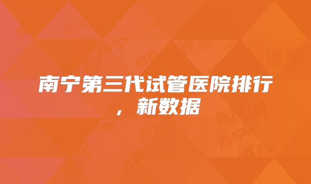 南宁第三代试管医院排行,新数据