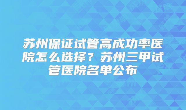 苏州保证试管高成功率医院怎么选择？苏州三甲试管医院名单公布