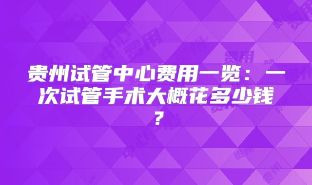 贵州试管中心费用一览:一次试管手术大概花多少钱?