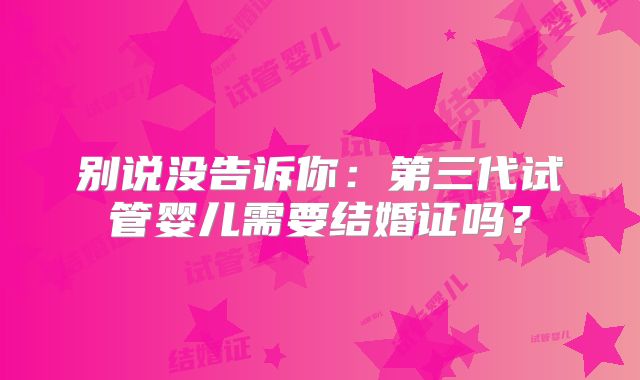 别说没告诉你:第三代试管婴儿需要结婚证吗?