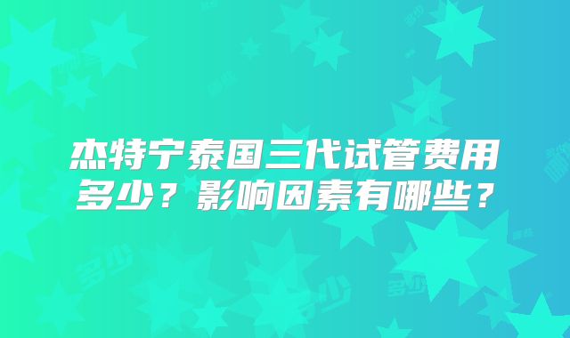 杰特宁泰国三代试管费用多少?影响因素有哪些?