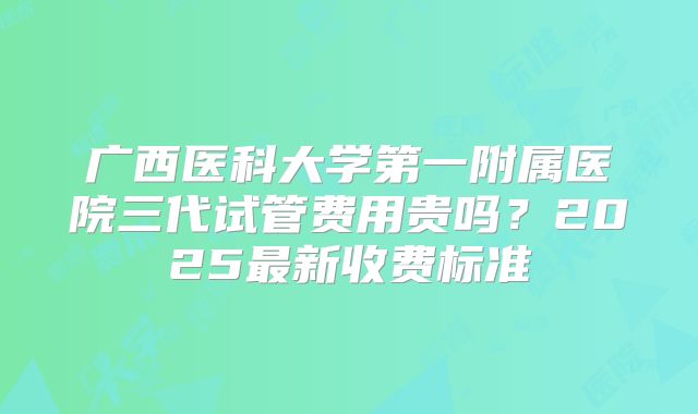 广西医科大学第一附属医院三代试管费用贵吗?2025最新收费标准