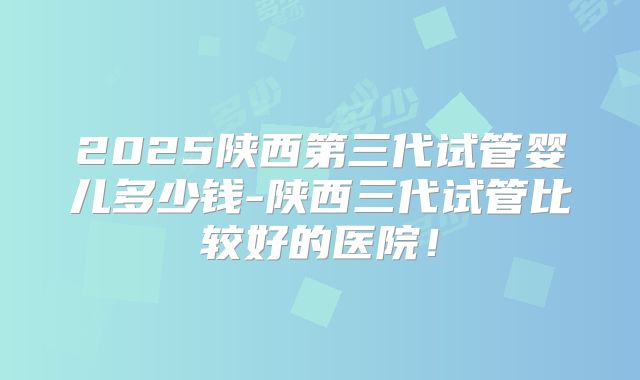 2025陕西第三代试管婴儿多少钱-陕西三代试管比较好的医院!