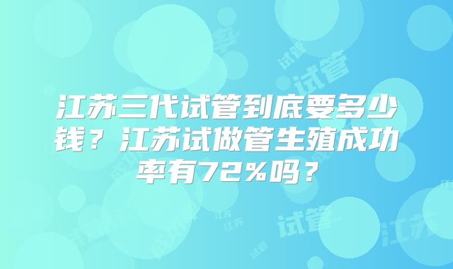 江苏三代试管到底要多少钱?江苏试做管生殖成功率有72%吗?