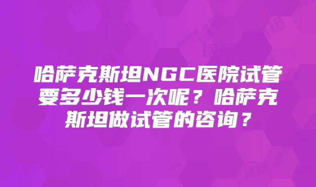 哈萨克斯坦NGC医院试管要多少钱一次呢？哈萨克斯坦做试管的咨询？
