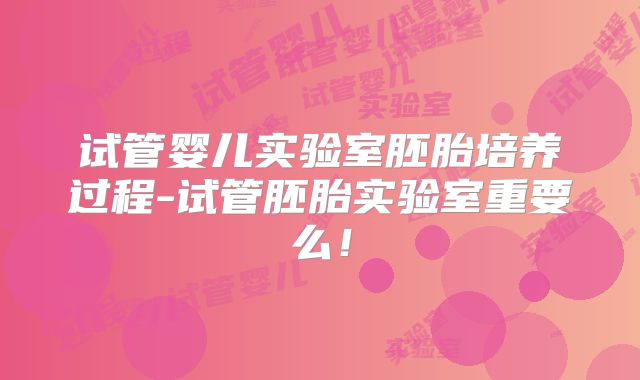 试管婴儿实验室胚胎培养过程-试管胚胎实验室重要么！