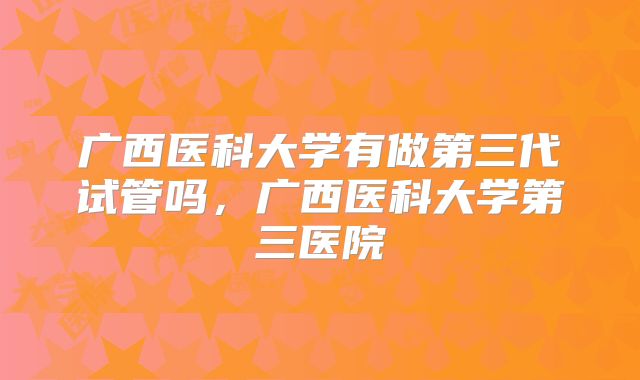 广西医科大学有做第三代试管吗，广西医科大学第三医院