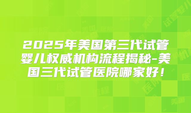 2025年美国第三代试管婴儿权威机构流程揭秘-美国三代试管医院哪家好!