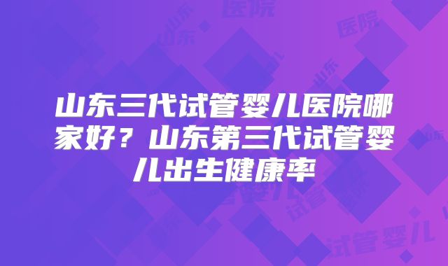 山东三代试管婴儿医院哪家好？山东第三代试管婴儿出生健康率