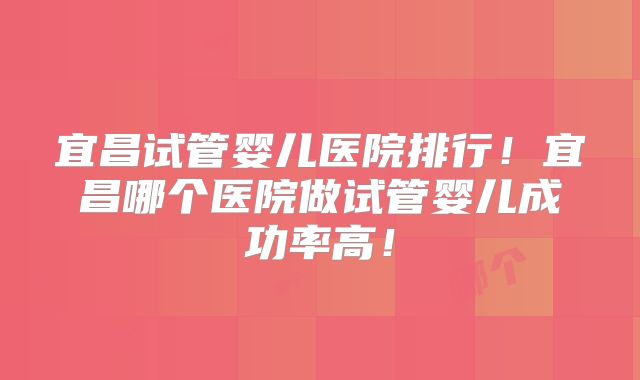 宜昌试管婴儿医院排行!宜昌哪个医院做试管婴儿成功率高!