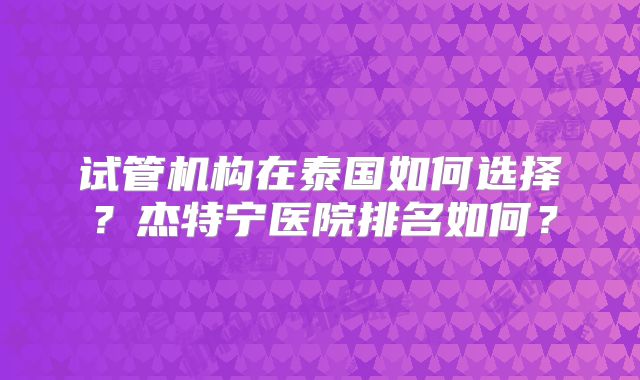试管机构在泰国如何选择?杰特宁医院排名如何?